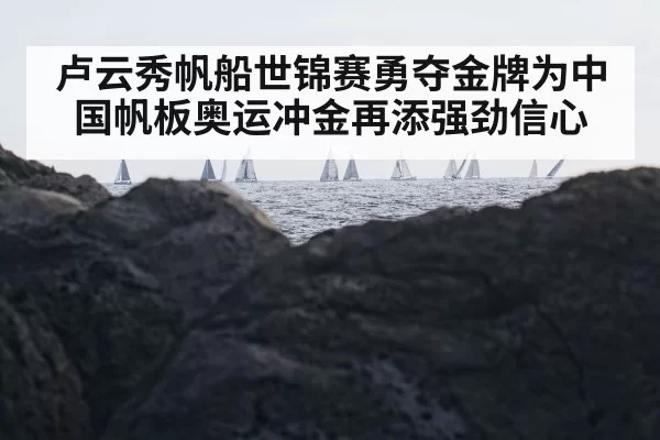 卢云秀帆船世锦赛勇夺金牌为中国帆板奥运冲金再添强劲信心