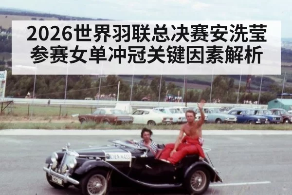 2026世界羽联总决赛安洗莹参赛女单冲冠关键因素解析